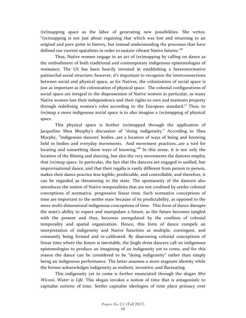 (re)mapping space as the labor of generating new possibilities. She writes:
“(re)mapping is not just about regaining that which was lost and returning to an
original and pure point in history, but instead understanding the processes that have
defined our current spatalities in order to sustain vibrant Native futures."*

Thus, Native women engage in an act of (remapping by calling on dance as
the embodiment of both traditional and contemporary indigenous epistemologies of
resistance. The US has been heavily invested in establishing a heteronormative
patriarchal social structure; however, it's important to recognize the interconnections
between social and physical space, as for Natives, the colonization of social space is
just as important as the colonization of physical space. The colonial configurations of
social space are integral to the dispossession of Native women in particular, as many
Native women lost their independence and their property
through redefining women's roles according to the European standard.” Thus, to
(re)map a more indigenous social space is to also imagine a (remapping of physical
space.

 

hts to own and maint.

   

This physical space is further (re)mapped through the application of
Jacqueline Shea Murphy's discussion of “doing indigeneity.” According to Shea
Murphy, "Indigenous dancers’ bodies..are a location of ways of being and knowing
held in bodies and everyday movements. And movement practices..are a tool for
locating and unearthing these ways of knowing."® In this sense, it is not only the
location of the filming and dancing, but also the very movements the dancers employ
that (re)map space. In particular, the fact that the dancers are engaged in unified, but
improvisational dance, and that their regalia is vastly different from person to person,
makes their dance practice less legible, predictable, and controllable, and therefore, it
can be regarded as threatening to the state. The spontaneity of the dancers also
introduces the notion of Native temporalities that are not confined by settler colonial
conceptions of normative, progressive linear time. Such normative conceptions of
time are important to the settler state because of its predictability, as opposed to the
more multi-dimensional indigenous conceptions of time. This form of dance disrupts
the state's ability to expect and manipulate a future, as the future becomes tangled
with the present and thus, becomes unregulated by the confines of colonial
temporality and spatial organization. Hence, this form of dance compels an
interpretation of indigeneity and Native futurities as multiple, contingent, and
constantly being formed and re-calibrated. By disavowing colonial conceptions of
linear time where the future is inevitable, the Jingle dress dancers call on indigenous
epistemologies to produce an imagining of an indigeneity yet to come, and for this
reason the dance can be considered to be “doing indigeneity” rather than simply
being an indigenous performance. The latter assumes a more stagnant identity while
the former acknowledges indigeneity as resilient, inventive, and fluctuating,

This indigeneity yet to come is further enunciated through the slogan Mni
Wiconi, Water is Life. This slogan invokes a notion of time that is antagonistic to
capitalist notions of time. Settler capitalist ideologies of time place primacy over

 

 

Propter Now 2:1 (Fall 2017)
60
